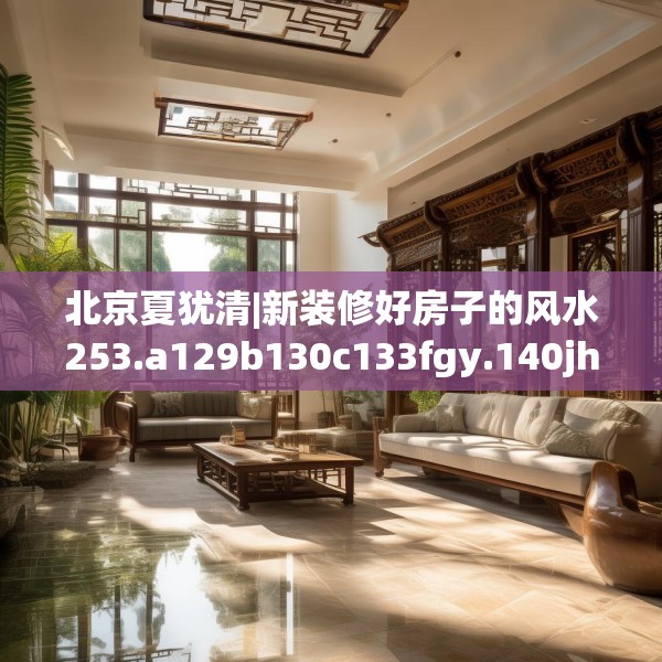北京夏犹清|新装修好房子的风水253.a129b130c133fgy.140jhhj