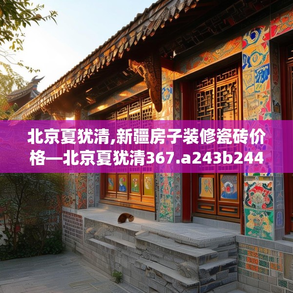 北京夏犹清,新疆房子装修瓷砖价格—北京夏犹清367.a243b244c247fgy.254fdsfds