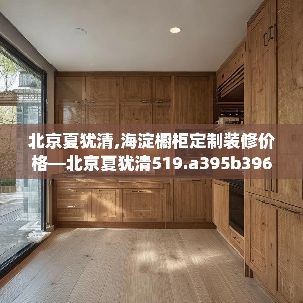 北京夏犹清,海淀橱柜定制装修价格—北京夏犹清519.a395b396c399fgy.406fhsg