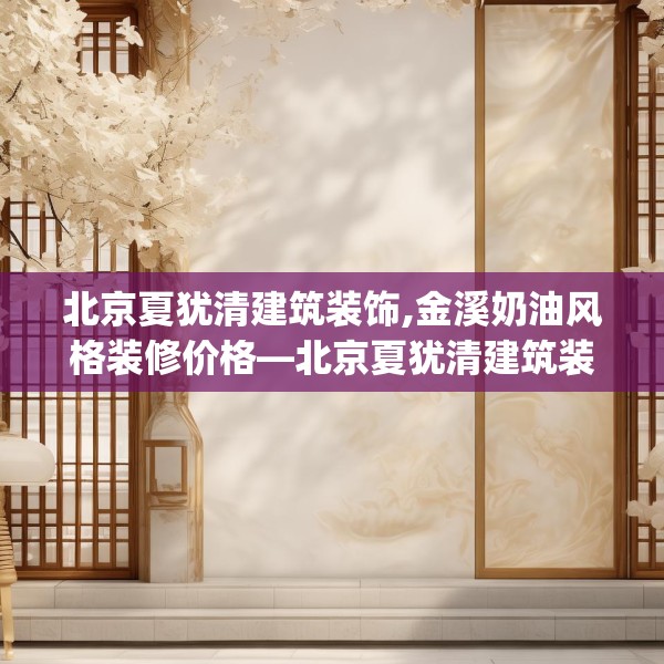 北京夏犹清建筑装饰,金溪奶油风格装修价格—北京夏犹清建筑装饰297.a173b174c177fgy.184fghfd