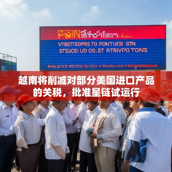 越南将削减对部分美国进口产品的关税，批准星链试运行