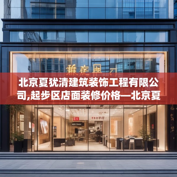 北京夏犹清建筑装饰工程有限公司,起步区店面装修价格—北京夏犹清建筑装饰工程有限公司346.a222b223c226fgy.233htyj