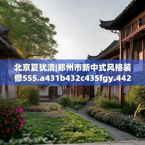 北京夏犹清|郑州市新中式风格装修555.a431b432c435fgy.442fhsg