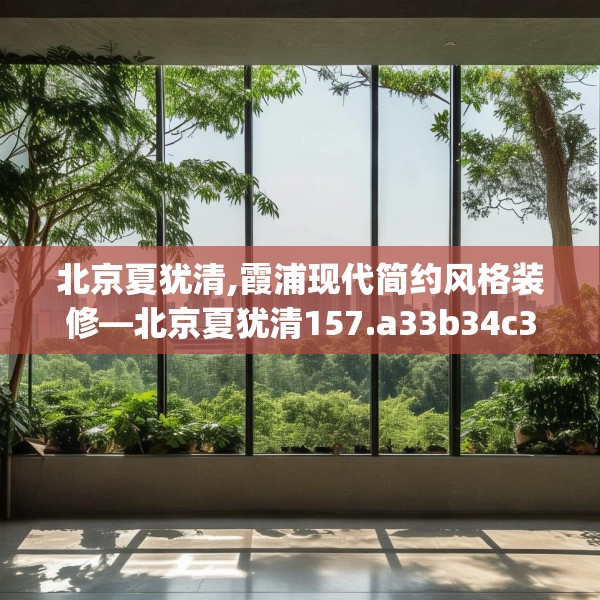 北京夏犹清,霞浦现代简约风格装修—北京夏犹清157.a33b34c37fgy.44poiy