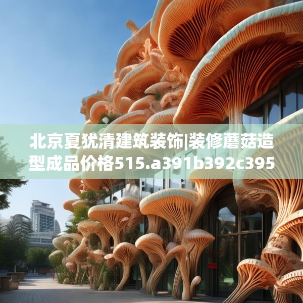 北京夏犹清建筑装饰|装修蘑菇造型成品价格515.a391b392c395fgy.402cvcx