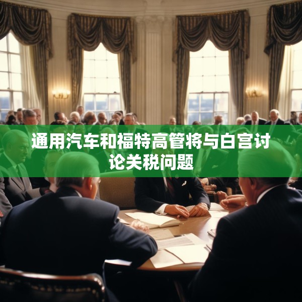 通用汽车和福特高管将与白宫讨论关税问题