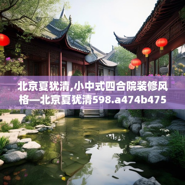 北京夏犹清,小中式四合院装修风格—北京夏犹清598.a474b475c478fgy.485htyj