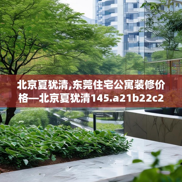 北京夏犹清,东莞住宅公寓装修价格—北京夏犹清145.a21b22c25fgy.32jhhj