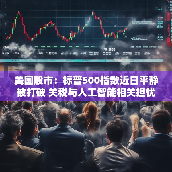 美国股市：标普500指数近日平静被打破 关税与人工智能相关担忧重燃