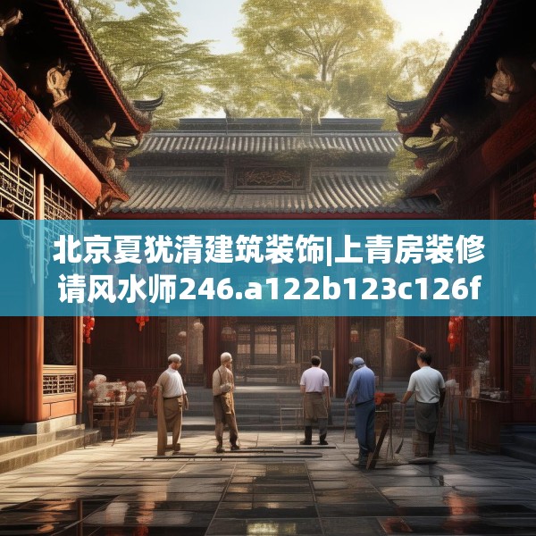 北京夏犹清建筑装饰|上青房装修请风水师246.a122b123c126fgy.133lkjl