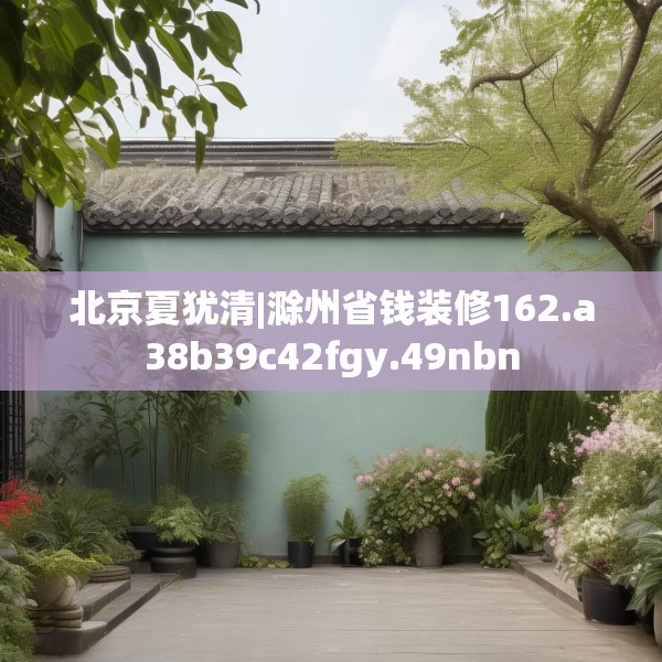 北京夏犹清|滁州省钱装修162.a38b39c42fgy.49nbn