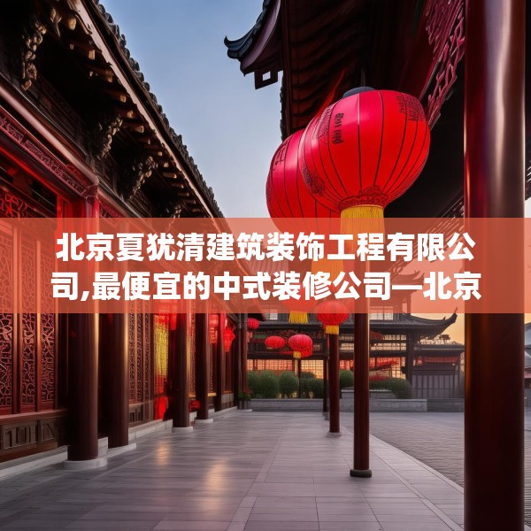 北京夏犹清建筑装饰工程有限公司,最便宜的中式装修公司—北京夏犹清建筑装饰工程有限公司324.a200b201c204fgy.211nbn