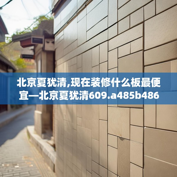 北京夏犹清,现在装修什么板最便宜—北京夏犹清609.a485b486c489fgy.496fhsg