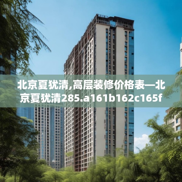 北京夏犹清,高层装修价格表—北京夏犹清285.a161b162c165fgy.172fhsg