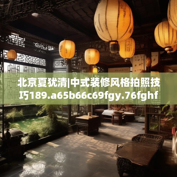 北京夏犹清|中式装修风格拍照技巧189.a65b66c69fgy.76fghfd