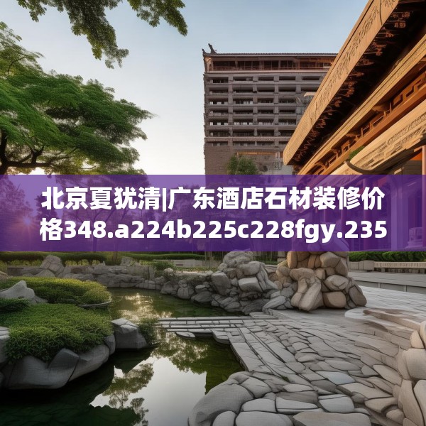 北京夏犹清|广东酒店石材装修价格348.a224b225c228fgy.235dsfds