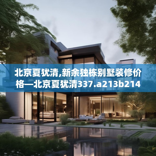 北京夏犹清,新余独栋别墅装修价格—北京夏犹清337.a213b214c217fgy.224poiy