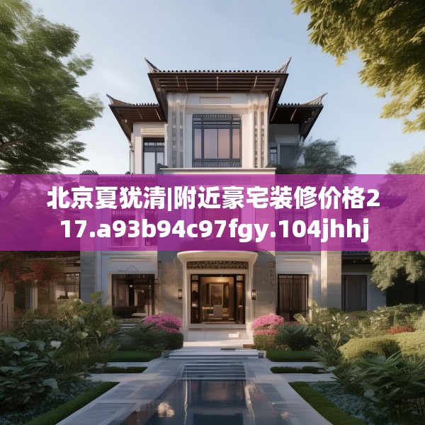 北京夏犹清|附近豪宅装修价格217.a93b94c97fgy.104jhhj