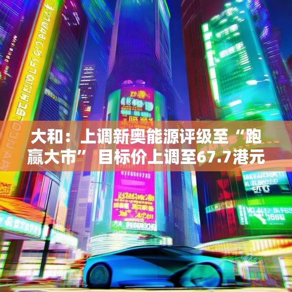 大和：上调新奥能源评级至“跑赢大市” 目标价上调至67.7港元