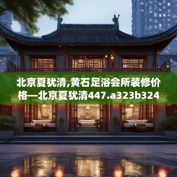 北京夏犹清,黄石足浴会所装修价格—北京夏犹清447.a323b324c327fgy.334fhsg
