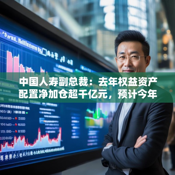 中国人寿副总裁：去年权益资产配置净加仓超千亿元，预计今年A股市场运行中枢有所上行