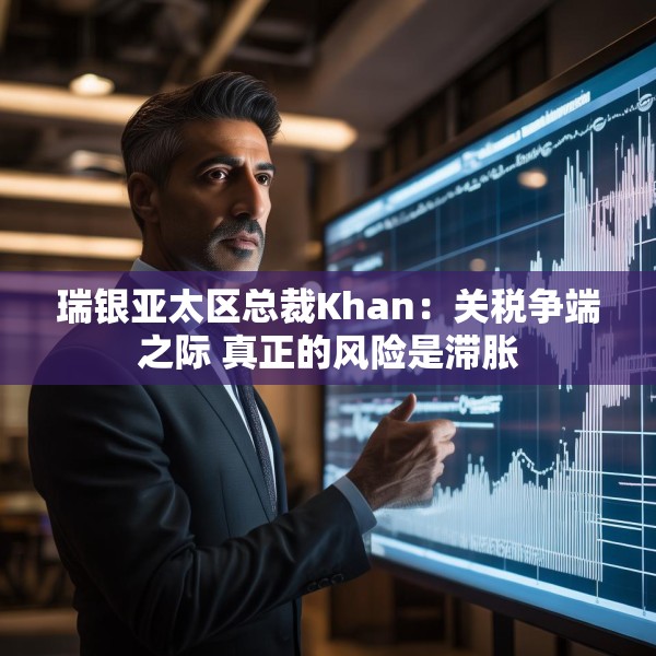 瑞银亚太区总裁Khan：关税争端之际 真正的风险是滞胀