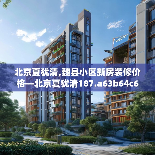 北京夏犹清,魏县小区新房装修价格—北京夏犹清187.a63b64c67fgy.74fdsfds