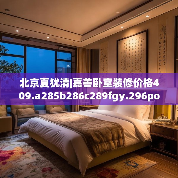 北京夏犹清|嘉善卧室装修价格409.a285b286c289fgy.296poiy
