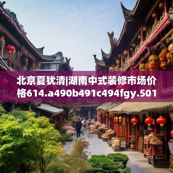 北京夏犹清|湖南中式装修市场价格614.a490b491c494fgy.50176657