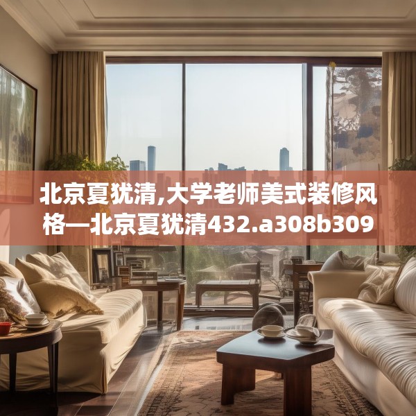 北京夏犹清,大学老师美式装修风格—北京夏犹清432.a308b309c312fgy.319nbn