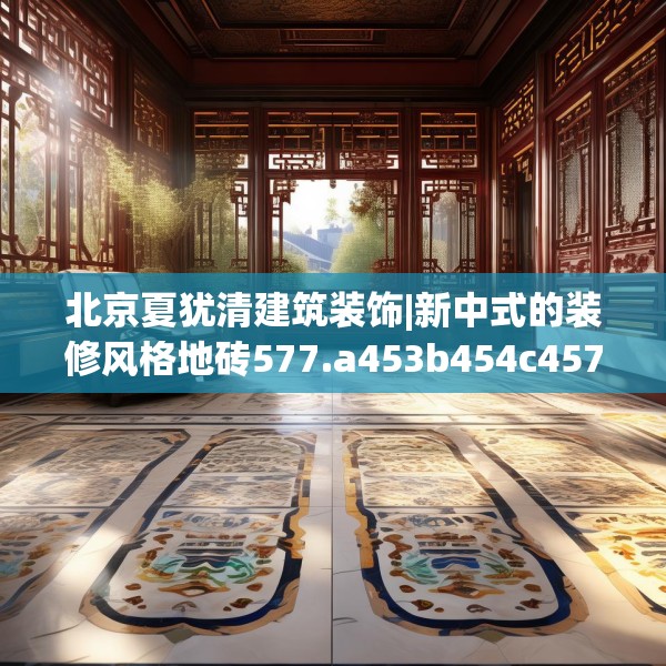 北京夏犹清建筑装饰|新中式的装修风格地砖577.a453b454c457fgy.464jhhj
