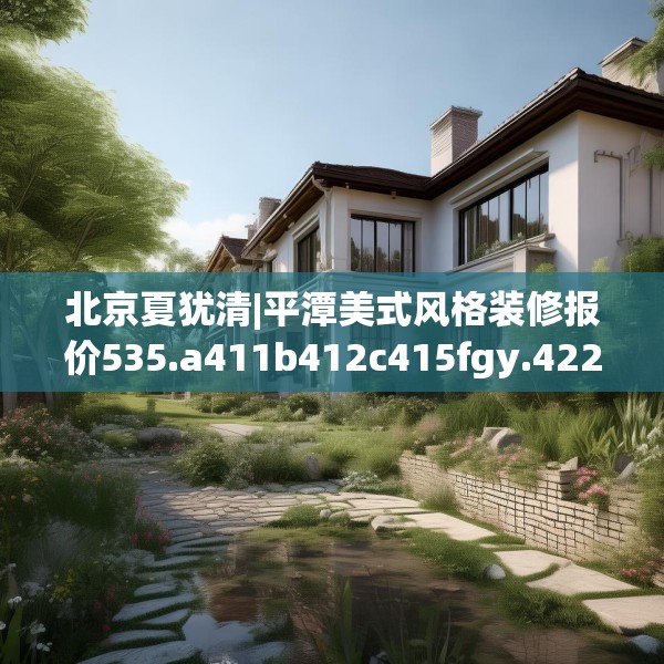 北京夏犹清|平潭美式风格装修报价535.a411b412c415fgy.422poiy