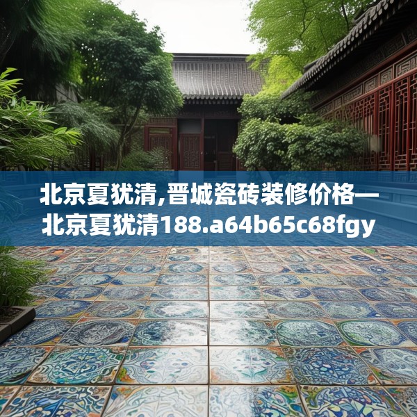 北京夏犹清,晋城瓷砖装修价格—北京夏犹清188.a64b65c68fgy.75wew