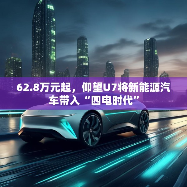 62.8万元起，仰望U7将新能源汽车带入“四电时代”