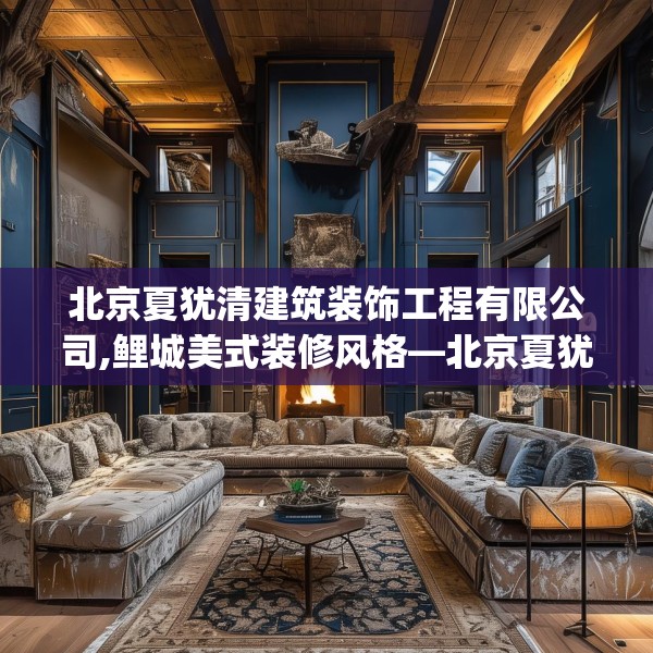 北京夏犹清建筑装饰工程有限公司,鲤城美式装修风格—北京夏犹清建筑装饰工程有限公司305.a181b182c185fgy.192bnbn