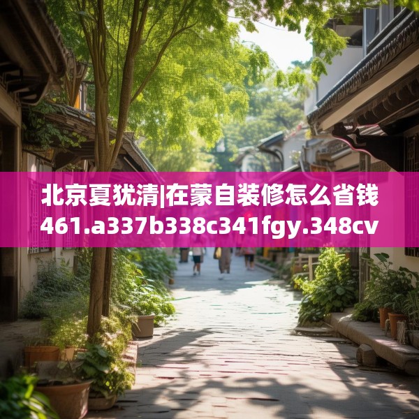 北京夏犹清|在蒙自装修怎么省钱461.a337b338c341fgy.348cvcx