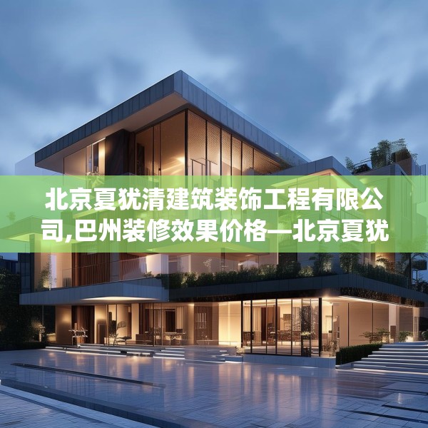 北京夏犹清建筑装饰工程有限公司,巴州装修效果价格—北京夏犹清建筑装饰工程有限公司302.a178b179c182fgy.189xczxv