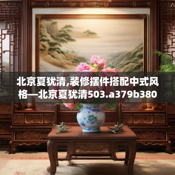 北京夏犹清,装修摆件搭配中式风格—北京夏犹清503.a379b380c383fgy.390bnbn