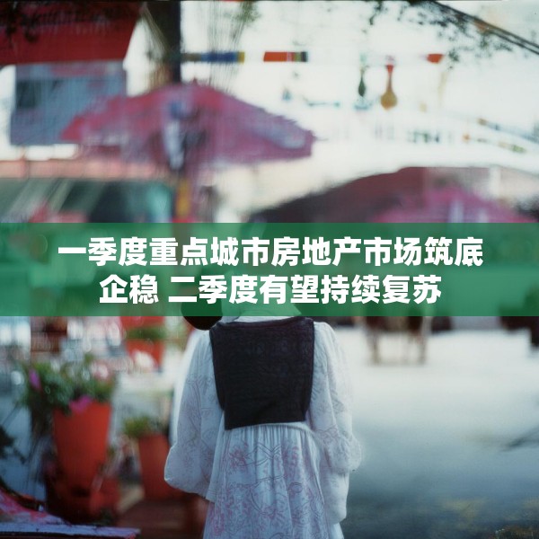一季度重点城市房地产市场筑底企稳 二季度有望持续复苏
