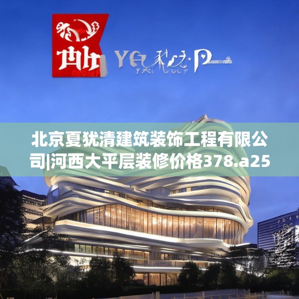 北京夏犹清建筑装饰工程有限公司|河西大平层装修价格378.a254b255c258fgy.265nbn