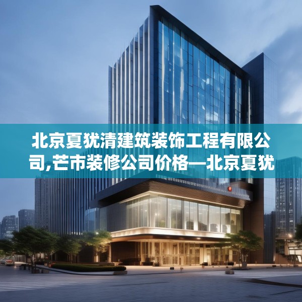 北京夏犹清建筑装饰工程有限公司,芒市装修公司价格—北京夏犹清建筑装饰工程有限公司309.a185b186c189fgy.196uyk