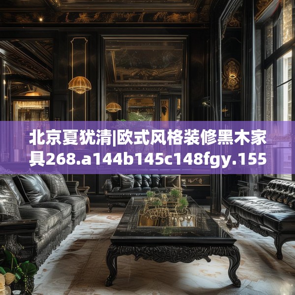 北京夏犹清|欧式风格装修黑木家具268.a144b145c148fgy.155dewqe