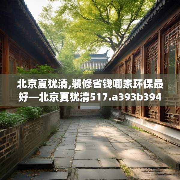 北京夏犹清,装修省钱哪家环保最好—北京夏犹清517.a393b394c397fgy.404poiy