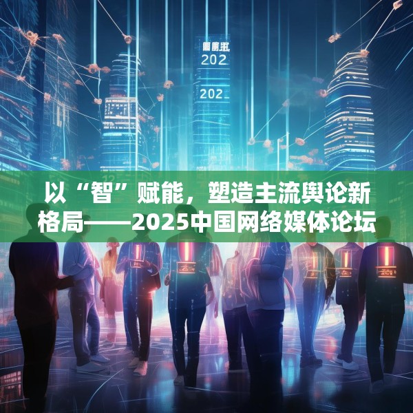 以“智”赋能，塑造主流舆论新格局——2025中国网络媒体论坛综述