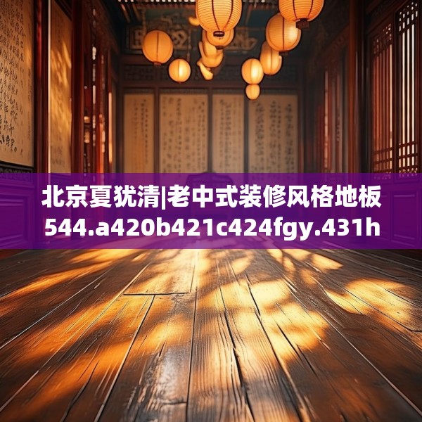 北京夏犹清|老中式装修风格地板544.a420b421c424fgy.431htyj