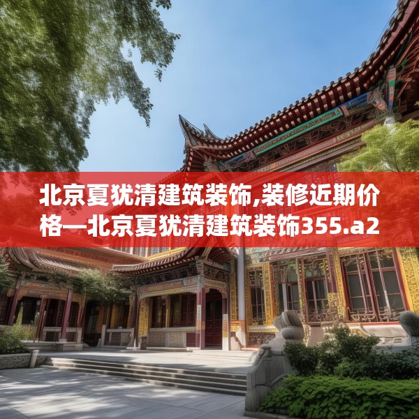 北京夏犹清建筑装饰,装修近期价格—北京夏犹清建筑装饰355.a231b232c235fgy.242poiy