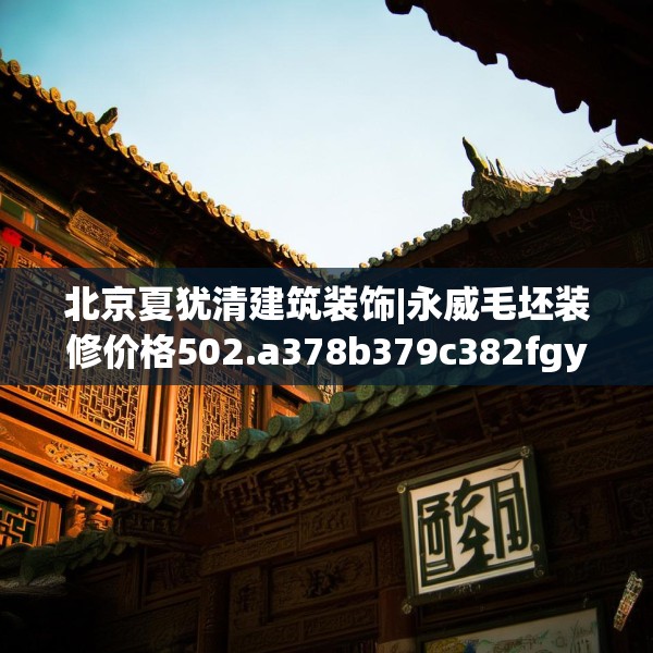 北京夏犹清建筑装饰|永威毛坯装修价格502.a378b379c382fgy.389dewqe