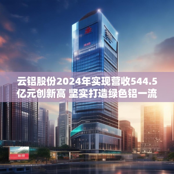云铝股份2024年实现营收544.5亿元创新高 坚实打造绿色铝一流企业标杆