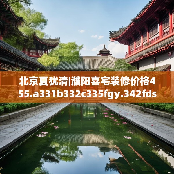 北京夏犹清|濮阳喜宅装修价格455.a331b332c335fgy.342fds