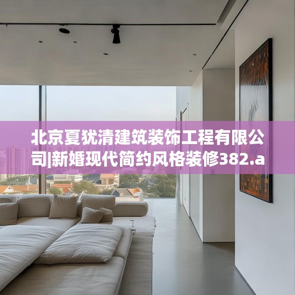北京夏犹清建筑装饰工程有限公司|新婚现代简约风格装修382.a258b259c262fgy.269htyj